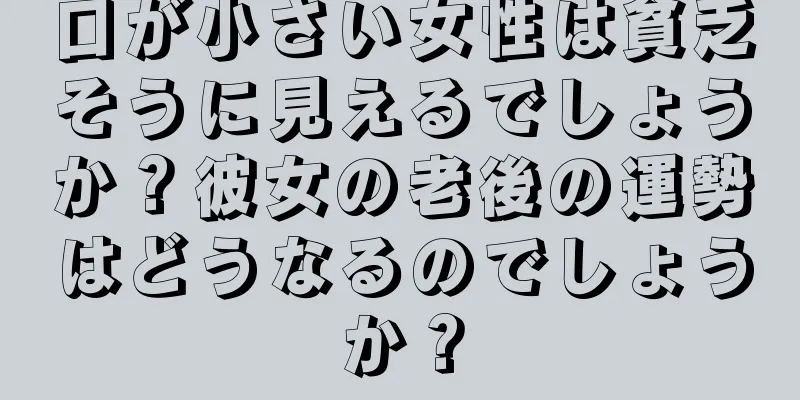 口が小さい女性は貧乏そうに見えるでしょうか？彼女の老後の運勢はどうなるのでしょうか？