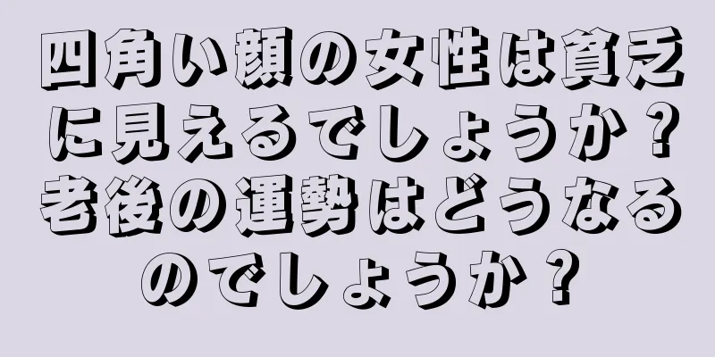 四角い顔の女性は貧乏に見えるでしょうか？老後の運勢はどうなるのでしょうか？