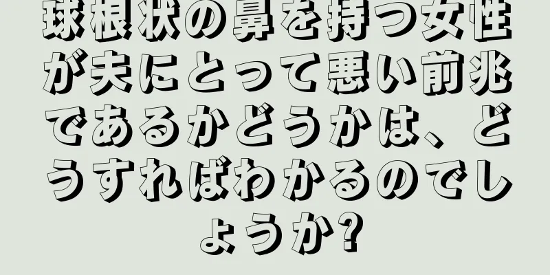 球根状の鼻を持つ女性が夫にとって悪い前兆であるかどうかは、どうすればわかるのでしょうか?