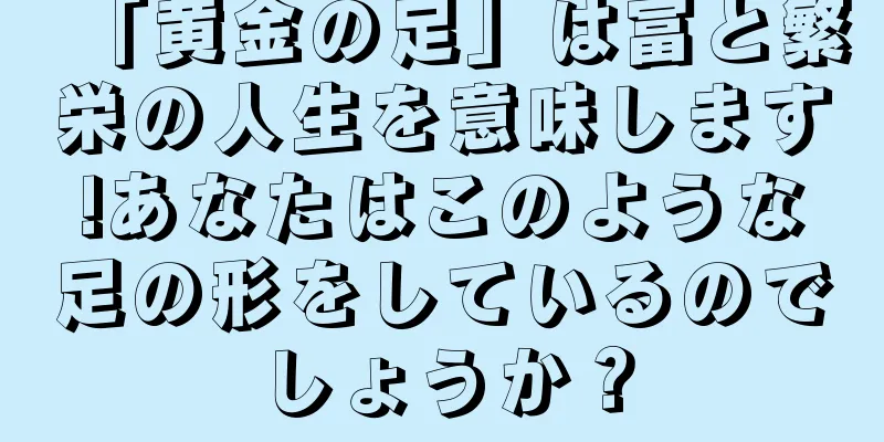 「黄金の足」は富と繁栄の人生を意味します!あなたはこのような足の形をしているのでしょうか？