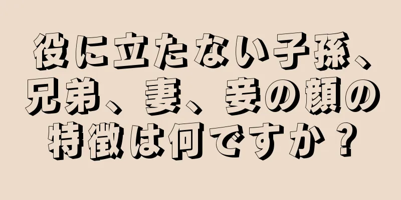 役に立たない子孫、兄弟、妻、妾の顔の特徴は何ですか？