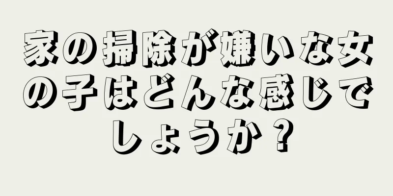 家の掃除が嫌いな女の子はどんな感じでしょうか？