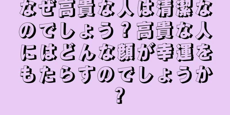 なぜ高貴な人は清潔なのでしょう？高貴な人にはどんな顔が幸運をもたらすのでしょうか？