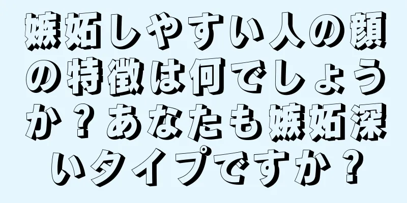 嫉妬しやすい人の顔の特徴は何でしょうか？あなたも嫉妬深いタイプですか？