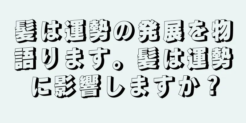 髪は運勢の発展を物語ります。髪は運勢に影響しますか？