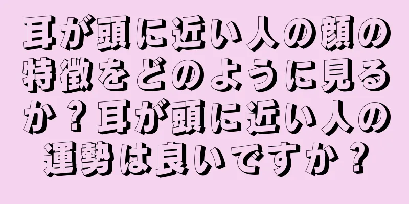 耳が頭に近い人の顔の特徴をどのように見るか？耳が頭に近い人の運勢は良いですか？