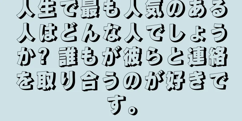 人生で最も人気のある人はどんな人でしょうか? 誰もが彼らと連絡を取り合うのが好きです。