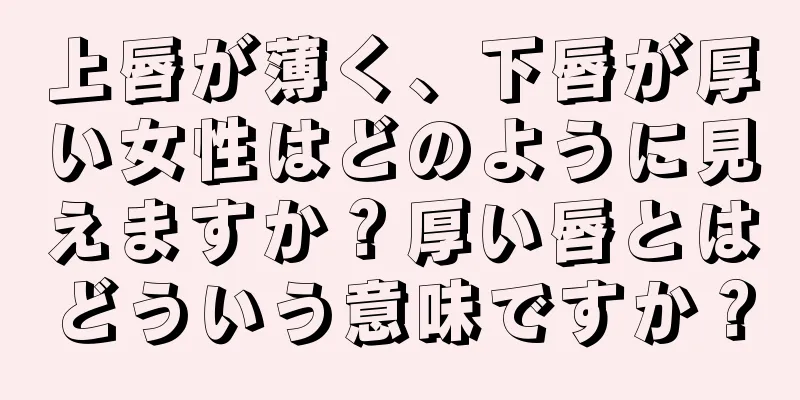 上唇が薄く、下唇が厚い女性はどのように見えますか？厚い唇とはどういう意味ですか？