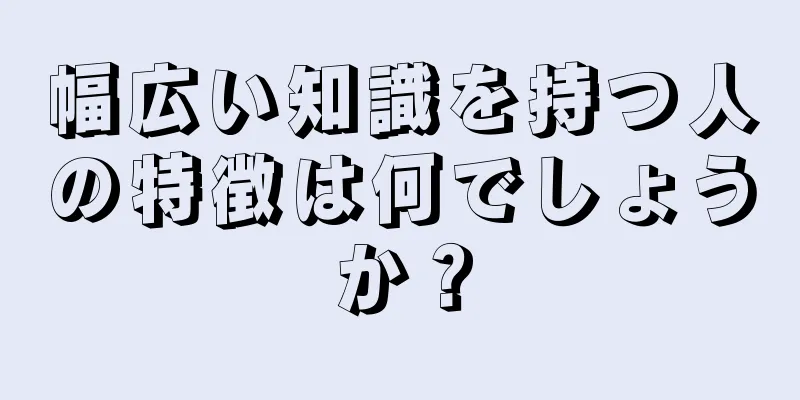 幅広い知識を持つ人の特徴は何でしょうか？