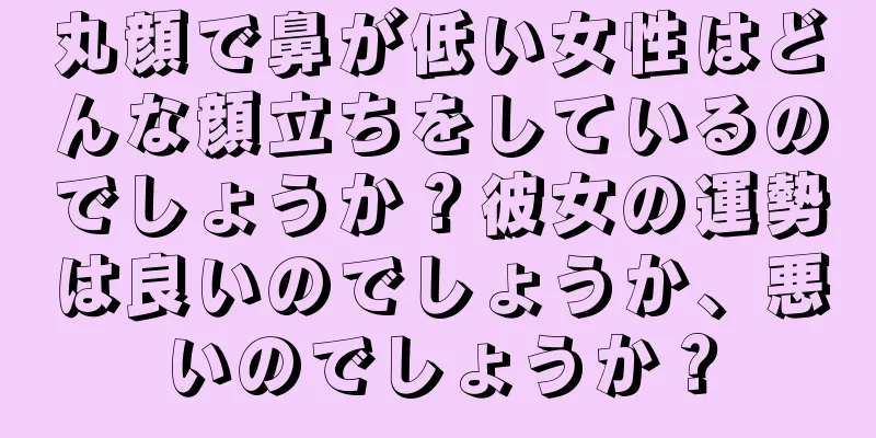 丸顔で鼻が低い女性はどんな顔立ちをしているのでしょうか？彼女の運勢は良いのでしょうか、悪いのでしょうか？