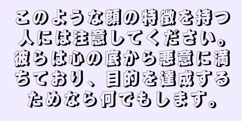 このような顔の特徴を持つ人には注意してください。彼らは心の底から悪意に満ちており、目的を達成するためなら何でもします。