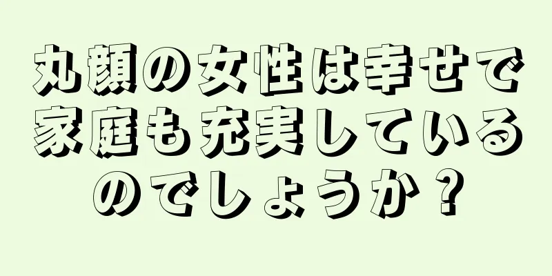 丸顔の女性は幸せで家庭も充実しているのでしょうか？