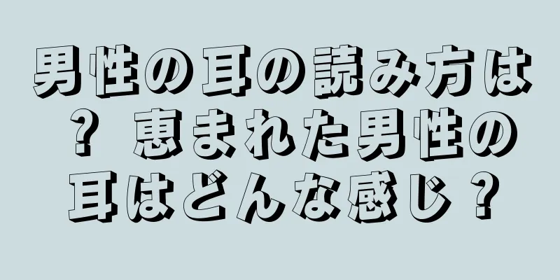 男性の耳の読み方は？ 恵まれた男性の耳はどんな感じ？