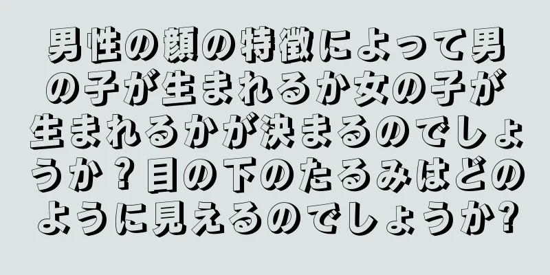 男性の顔の特徴によって男の子が生まれるか女の子が生まれるかが決まるのでしょうか？目の下のたるみはどのように見えるのでしょうか?