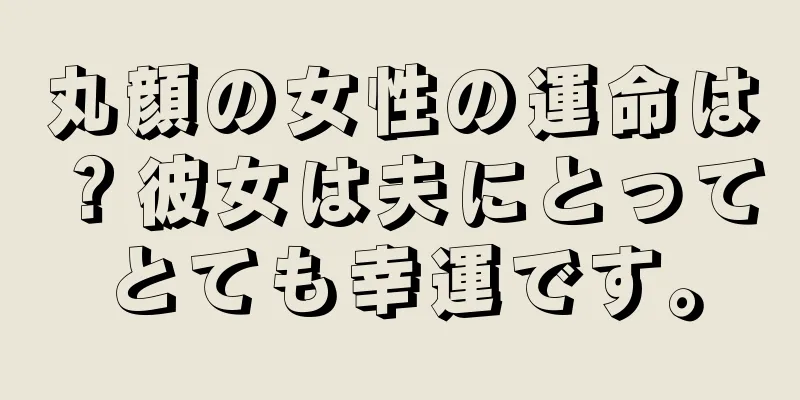 丸顔の女性の運命は？彼女は夫にとってとても幸運です。