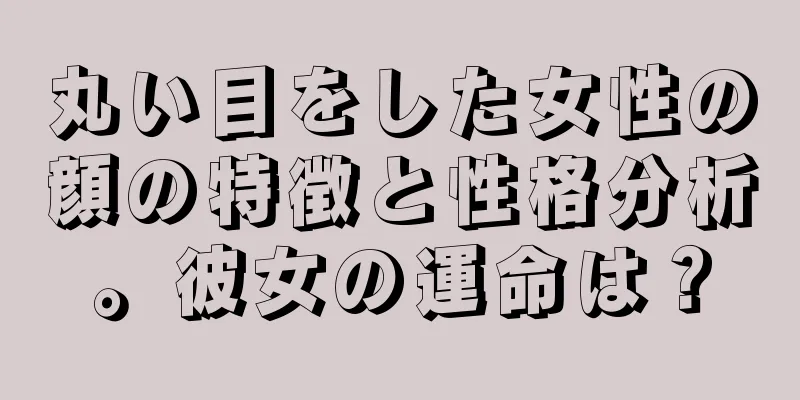 丸い目をした女性の顔の特徴と性格分析。彼女の運命は？