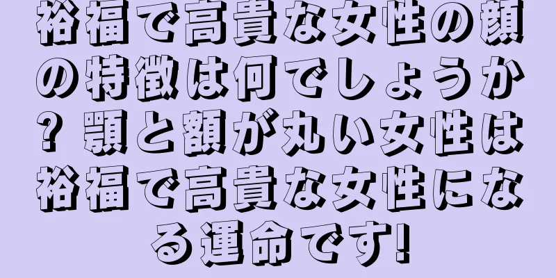 裕福で高貴な女性の顔の特徴は何でしょうか? 顎と額が丸い女性は裕福で高貴な女性になる運命です!