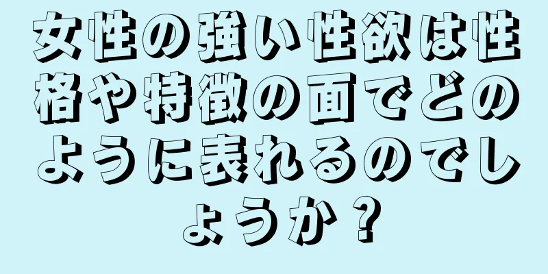 女性の強い性欲は性格や特徴の面でどのように表れるのでしょうか？