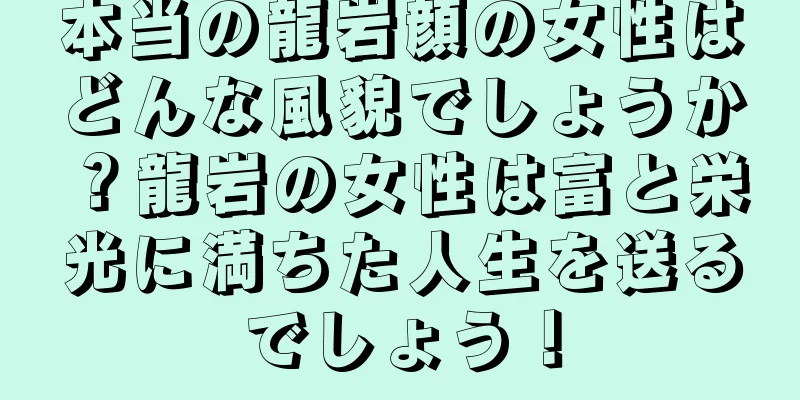 本当の龍岩顔の女性はどんな風貌でしょうか？龍岩の女性は富と栄光に満ちた人生を送るでしょう！