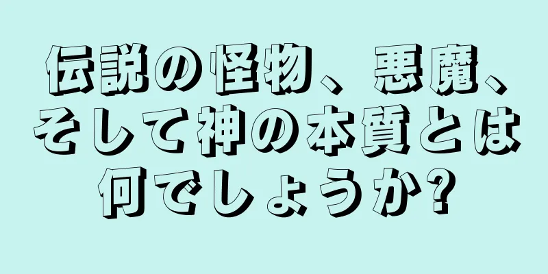 伝説の怪物、悪魔、そして神の本質とは何でしょうか?