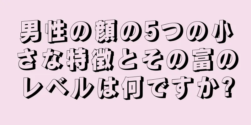 男性の顔の5つの小さな特徴とその富のレベルは何ですか?