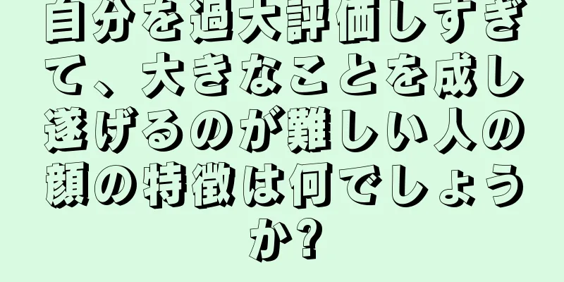 自分を過大評価しすぎて、大きなことを成し遂げるのが難しい人の顔の特徴は何でしょうか?