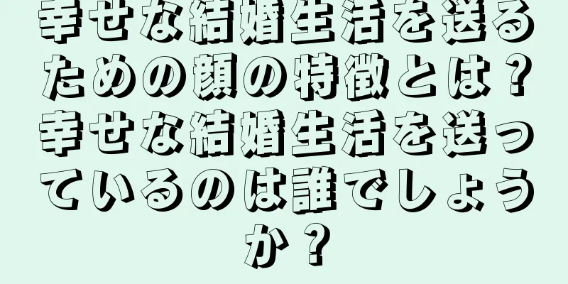 幸せな結婚生活を送るための顔の特徴とは？幸せな結婚生活を送っているのは誰でしょうか？