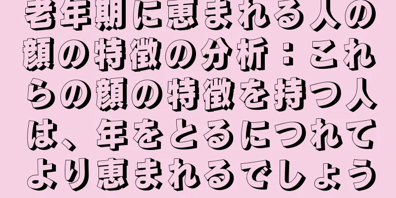 老年期に恵まれる人の顔の特徴の分析：これらの顔の特徴を持つ人は、年をとるにつれてより恵まれるでしょう