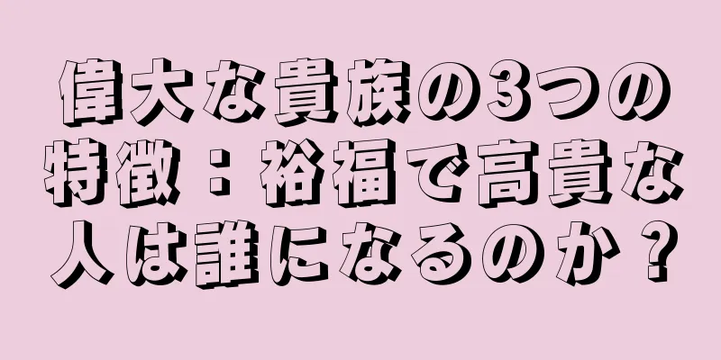 偉大な貴族の3つの特徴：裕福で高貴な人は誰になるのか？