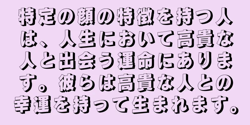 特定の顔の特徴を持つ人は、人生において高貴な人と出会う運命にあります。彼らは高貴な人との幸運を持って生まれます。