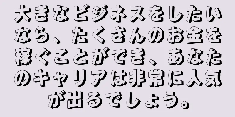 大きなビジネスをしたいなら、たくさんのお金を稼ぐことができ、あなたのキャリアは非常に人気が出るでしょう。