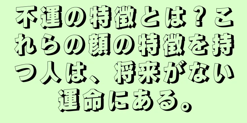 不運の特徴とは？これらの顔の特徴を持つ人は、将来がない運命にある。