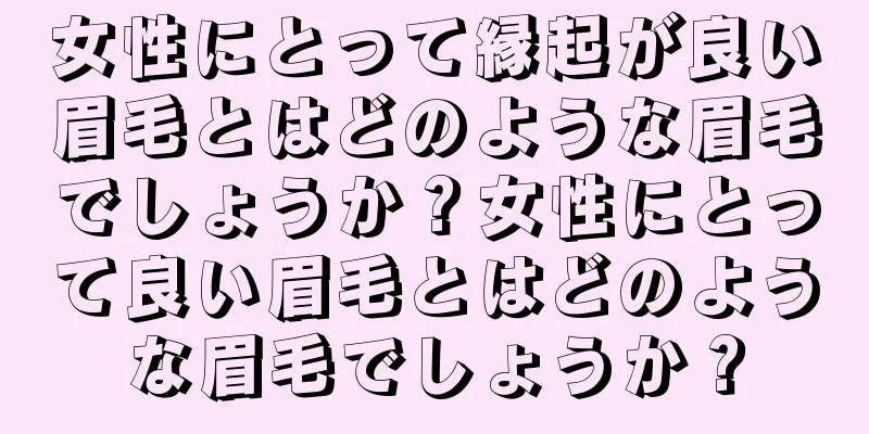 女性にとって縁起が良い眉毛とはどのような眉毛でしょうか？女性にとって良い眉毛とはどのような眉毛でしょうか？