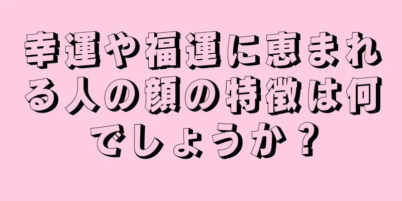 幸運や福運に恵まれる人の顔の特徴は何でしょうか？