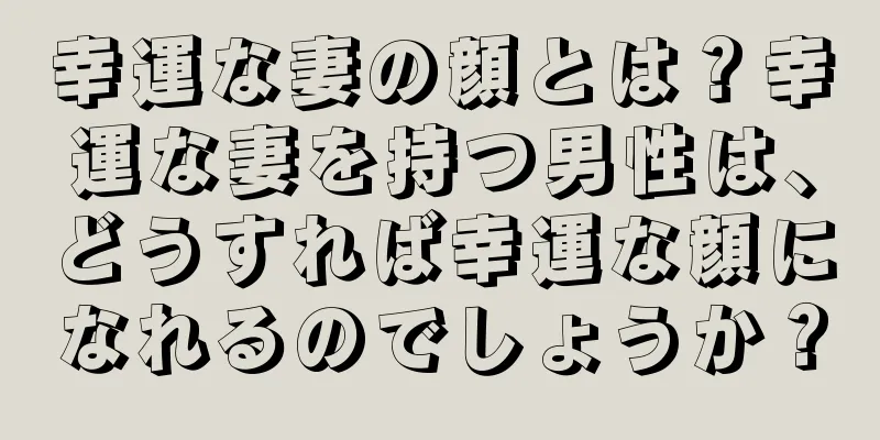 幸運な妻の顔とは？幸運な妻を持つ男性は、どうすれば幸運な顔になれるのでしょうか？