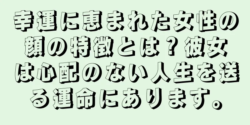 幸運に恵まれた女性の顔の特徴とは？彼女は心配のない人生を送る運命にあります。