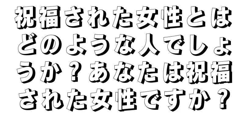 祝福された女性とはどのような人でしょうか？あなたは祝福された女性ですか？