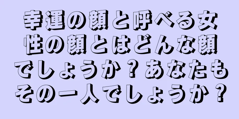 幸運の顔と呼べる女性の顔とはどんな顔でしょうか？あなたもその一人でしょうか？