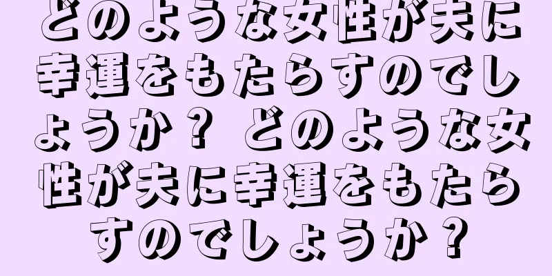 どのような女性が夫に幸運をもたらすのでしょうか？ どのような女性が夫に幸運をもたらすのでしょうか？