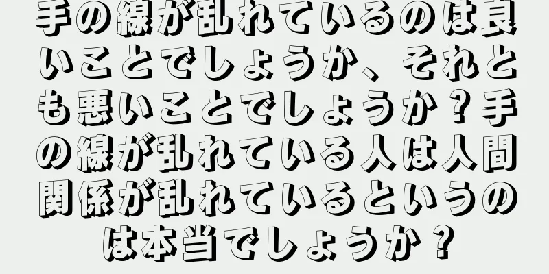 手の線が乱れているのは良いことでしょうか、それとも悪いことでしょうか？手の線が乱れている人は人間関係が乱れているというのは本当でしょうか？