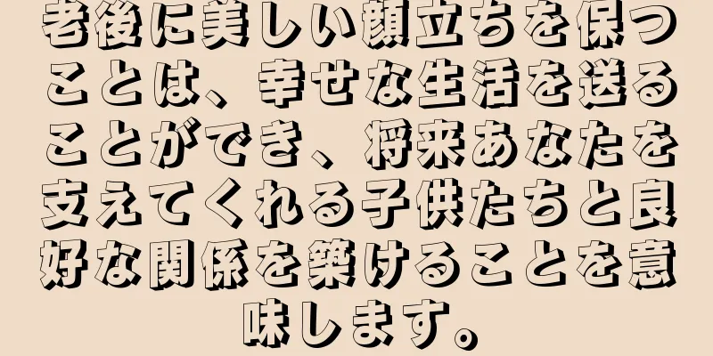 老後に美しい顔立ちを保つことは、幸せな生活を送ることができ、将来あなたを支えてくれる子供たちと良好な関係を築けることを意味します。