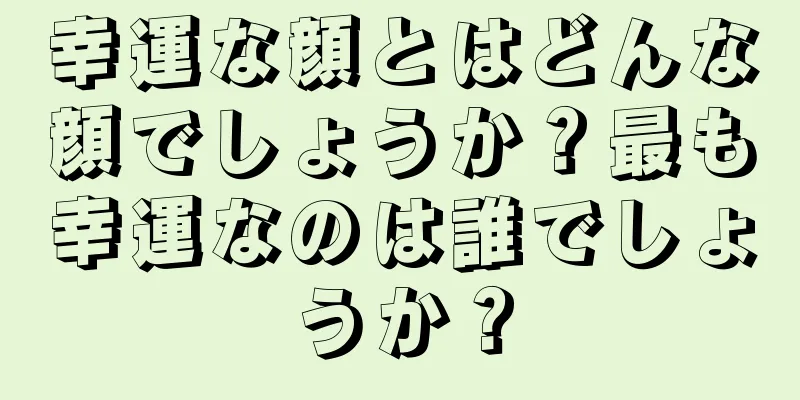 幸運な顔とはどんな顔でしょうか？最も幸運なのは誰でしょうか？