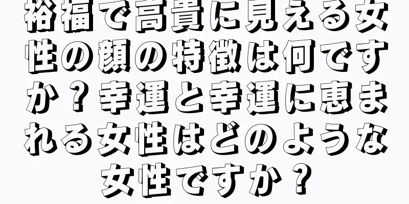 裕福で高貴に見える女性の顔の特徴は何ですか？幸運と幸運に恵まれる女性はどのような女性ですか？