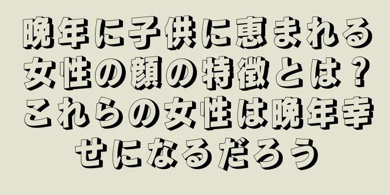 晩年に子供に恵まれる女性の顔の特徴とは？これらの女性は晩年幸せになるだろう