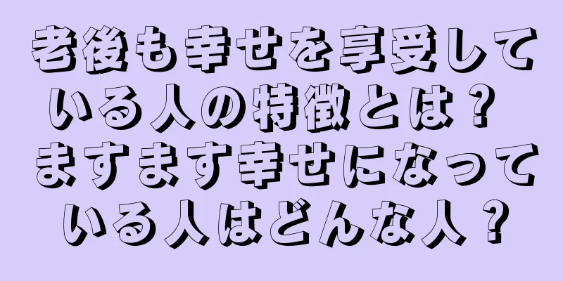 老後も幸せを享受している人の特徴とは？ ますます幸せになっている人はどんな人？