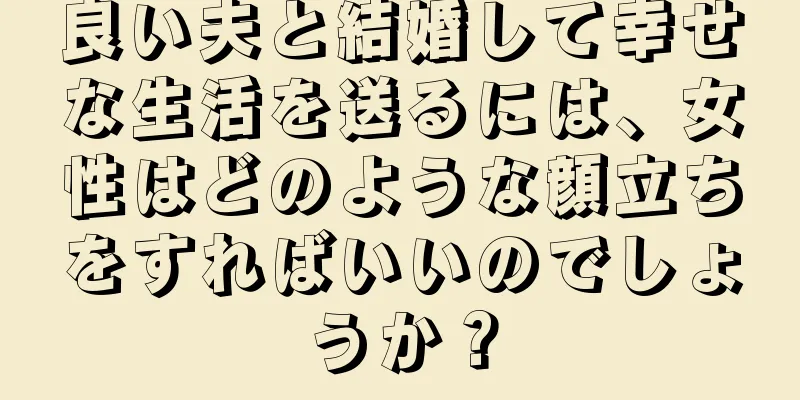 良い夫と結婚して幸せな生活を送るには、女性はどのような顔立ちをすればいいのでしょうか？