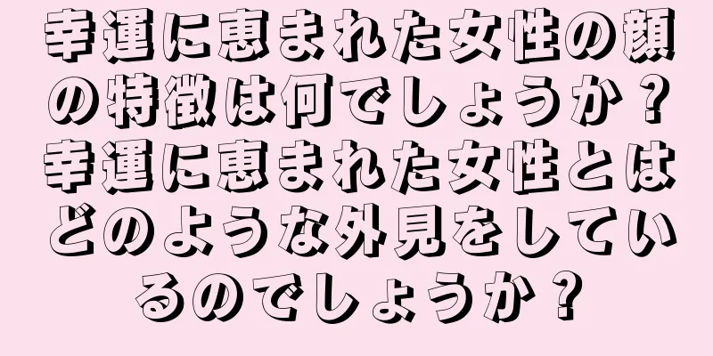 幸運に恵まれた女性の顔の特徴は何でしょうか？幸運に恵まれた女性とはどのような外見をしているのでしょうか？