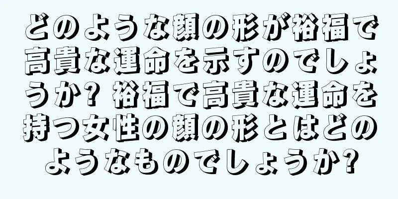 どのような顔の形が裕福で高貴な運命を示すのでしょうか? 裕福で高貴な運命を持つ女性の顔の形とはどのようなものでしょうか?