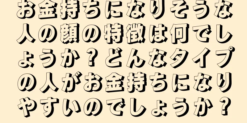 お金持ちになりそうな人の顔の特徴は何でしょうか？どんなタイプの人がお金持ちになりやすいのでしょうか？