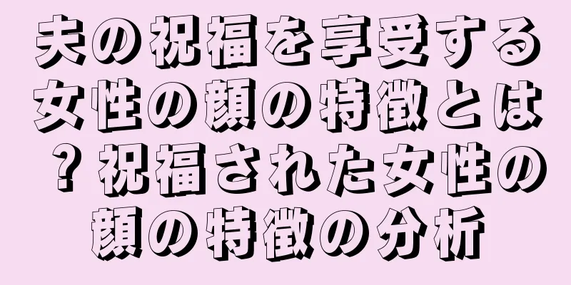 夫の祝福を享受する女性の顔の特徴とは？祝福された女性の顔の特徴の分析